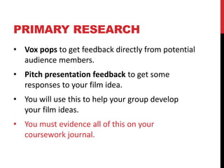PRIMARY RESEARCH
• Vox pops to get feedback directly from potential
audience members.
• Pitch presentation feedback to get some
responses to your film idea.
• You will use this to help your group develop
your film ideas.
• You must evidence all of this on your
coursework journal.
 