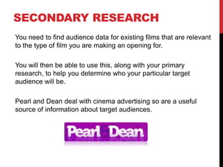 SECONDARY RESEARCH
You need to find audience data for existing films that are relevant
to the type of film you are making an opening for.
You will then be able to use this, along with your primary
research, to help you determine who your particular target
audience will be.
Pearl and Dean deal with cinema advertising so are a useful
source of information about target audiences.
 