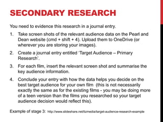 SECONDARY RESEARCH
You need to evidence this research in a journal entry.
1. Take screen shots of the relevant audience data on the Pearl and
Dean website (cmd + shift + 4). Upload them to OneDrive (or
wherever you are storing your images).
2. Create a journal entry entitled ‘Target Audience – Secondary
Research’.
3. For each film, insert the relevant screen shot and summarise the
key audience information.
4. Conclude your entry with how the data helps you decide on the
best target audience for your own film (this is not necessarily
exactly the same as for the existing films - you may be doing more
of a teen version than the films you researched so your target
audience decision would reflect this).
Example of stage 3: http://www.slideshare.net/lizmedia/target-audience-research-example
 