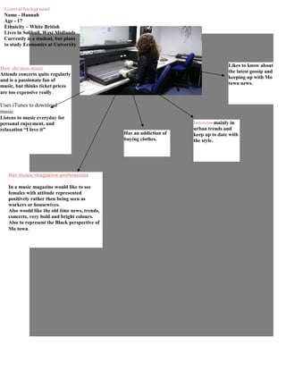 General background
 Name - Hannah
 Age - 17
 Ethnicity – White British
 Lives in Solihull, West Midlands
 Currently is a student, but plans
 to study Economics at University



                                                                                     Likes to know about
How she uses music
                                                                                     the latest gossip and
Attends concerts quite regularly
                                                                                     keeping up with Mo
and is a passionate fan of
                                                                                     town news.
music, but thinks ticket prices
are too expensive really.

Uses iTunes to download
music
Listens to music everyday for
personal enjoyment, and                                               Interest- mainly in
relaxation “I love it”                                                urban trends and
                                                Has an addiction of   keep up to date with
                                                buying clothes.       the style.




   Her music magazine preferences

   In a music magazine would like to see
   females with attitude represented
   positively rather then being seen as
   workers or housewives.
   Also would like the old time news, trends,
   concerts, very bold and bright colours.
   Also to represent the Black perspective of
   Mo town.
 