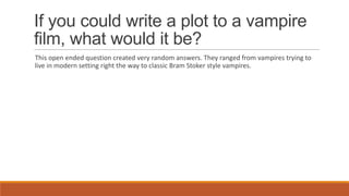 If you could write a plot to a vampire
film, what would it be?
This open ended question created very random answers. They ranged from vampires trying to
live in modern setting right the way to classic Bram Stoker style vampires.
 