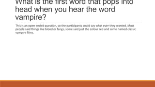 What is the first word that pops into
head when you hear the word
vampire?
This is an open ended question, so the participants could say what ever they wanted. Most
people said things like blood or fangs, some said just the colour red and some named classic
vampire films.
 