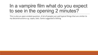 In a vampire film what do you expect
to see in the opening 2 minutes?
This is also an open emded question. A lot of people just said typical things that are similar to
my deconstructions e.g. capes, bats. Some suggested a bitting
 