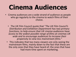 Cinema Audiences
• Cinema audiences are a wide strand of audience as people
    who go regularly to the cinema to watch films of their
                           choice.

  • The UK Film Council quote that “The UK Film Council’s
    Distribution and Exhibition Department has two primary
    functions; to help ensure that UK cinema audiences have
   access to the widest possible range of films at cinemas UK
       wide and to encourage audiences to increase their
           propensity to view less mainstream films.”
 • This indicates that too many viewers are only seeing the
   mainstream films, mainly down to the fact that these are
   the only ones that they have heard of; the ones that have
               had more time spent on marketing.
 