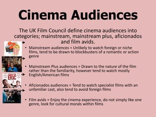 Cinema Audiences
  The UK Film Council define cinema audiences into
categories; mainstream, mainstream plus, aficionados
                    and film avids.
    • Mainstream audiences = Unlikely to watch foreign or niche
      films, tend to be drawn to blockbusters of a romantic or action
      genre

    • Mainstream Plus audiences = Drawn to the nature of the film
      rather than the familiarity, however tend to watch mostly
      English/American films

    • Aficionados audiences = Tend to watch specialist films with an
      unfamiliar cast, also tend to avoid foreign films

    • Film avids = Enjoy the cinema experience, do not simply like one
      genre, look for cultural morals within films
 