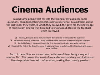 Cinema Audiences
      I asked some people that fell into the strand of my audience some
 questions, considering their general cinema experience. I asked them about
the last trailer they watched which they enjoyed, this gave me the knowledge
  of mainstream cinema that I needed to know about. Here is the feedback
                               which I received.

       Taken 2, because it was fast paced and didn't reveal too much to the audience.
   Paranormal Activity 4 because I really liked the other films and it referenced parts of them.
       Probably Taken 2 because I loved the first film and the trailer was really exciting.
  House at the End of the Street because it was very visual to watch and the blackouts and pauses
                                            were thrilling.

   Each of these films are mainstream, with two of them being a sequel to
another film. This proves that most of my audience strand rely on blockbuster
    films to provide them with information, making them mostly passive.
 