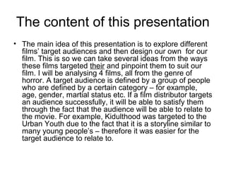 The content of this presentation
• The main idea of this presentation is to explore different
  films’ target audiences and then design our own for our
  film. This is so we can take several ideas from the ways
  these films targeted their and pinpoint them to suit our
  film. I will be analysing 4 films, all from the genre of
  horror. A target audience is defined by a group of people
  who are defined by a certain category – for example,
  age, gender, martial status etc. If a film distributor targets
  an audience successfully, it will be able to satisfy them
  through the fact that the audience will be able to relate to
  the movie. For example, Kidulthood was targeted to the
  Urban Youth due to the fact that it is a storyline similar to
  many young people’s – therefore it was easier for the
  target audience to relate to.
 
