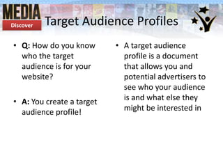 Discover

Target Audience Profiles

• Q: How do you know
who the target
audience is for your
website?
• A: You create a target
audience profile!

• A target audience
profile is a document
that allows you and
potential advertisers to
see who your audience
is and what else they
might be interested in

 