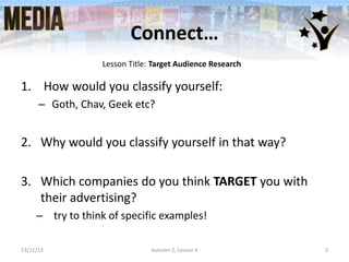 Connect…
Lesson Title: Target Audience Research

1. How would you classify yourself:
– Goth, Chav, Geek etc?

2. Why would you classify yourself in that way?
3. Which companies do you think TARGET you with
their advertising?
– try to think of specific examples!
13/11/13

Autumn 2, Lesson 4

2

 