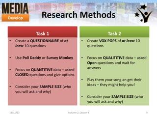 Develop

Research Methods
Task 1

Task 2

•

Create a QUESTIONNAIRE of at
least 10 questions

•

Create VOX POPS of at least 10
questions

•

Use Poll Daddy or Survey Monkey

•

•

Focus on QUANTITIVE data – asked
CLOSED questions and give options

Focus on QUALITITIVE data – asked
Open questions and wait for
answers

•

Play them your song an get their
ideas – they might help you!

•

Consider your SAMPLE SIZE (who
you will ask and why)

•

Consider your SAMPLE SIZE (who
you will ask and why)

13/11/13

Autumn 2, Lesson 4

9

 
