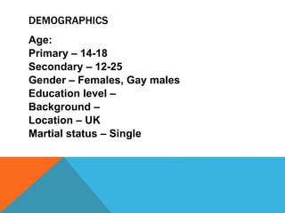 DEMOGRAPHICS
Age:
Primary – 14-18
Secondary – 12-25
Gender – Females, Gay males
Education level –
Background –
Location – UK
Martial status – Single
 