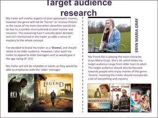 Target audience
researchMy trailer will involve aspects of post-apocalyptic movies,
however the genre will not be ‘horror’ or ‘science-fiction’
as the cause of my main characters desertion would not
be due to a zombie virus outbreak or post nuclear war
situation. The reasoning hasn’t actually been decided,
and isn’t mentioned in the trailer so adds a sense of
mystery to the whole concept.
I’ve decided to brand my trailer as a ‘Drama’, and should
relate to an older audience. However, I also want my
trailer to appeal to older teenagers and so would give it
the age rating of: (15)
My trailer will still be relatable to adults as they would be
able to emphasise with the ‘older’ teenager
My friend Abi is playing the main character
(Eryn Maria Gray). She’s 18, which helps my
target audience range from older teen to adult.
The target audience should also be focused
towards people who enjoy movies of the genre
‘Drama’, meaning the trailer should incorporate
a bit of storytelling and mystery
ERYNMARIAGRAY
 