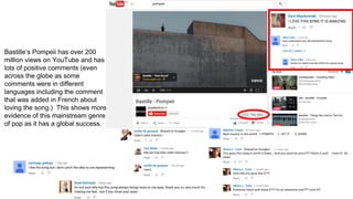 Bastille’s Pompeii has over 200
million views on YouTube and has
lots of positive comments (even
across the globe as some
comments were in different
languages including the comment
that was added in French about
loving the song.) This shows more
evidence of this mainstream genre
of pop as it has a global success.
 