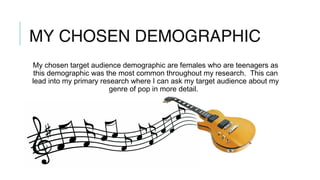 MY CHOSEN DEMOGRAPHIC
My chosen target audience demographic are females who are teenagers as
this demographic was the most common throughout my research. This can
lead into my primary research where I can ask my target audience about my
genre of pop in more detail.
 