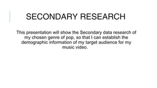 SECONDARY RESEARCH
This presentation will show the Secondary data research of
my chosen genre of pop, so that I can establish the
demographic information of my target audience for my
music video.
 
