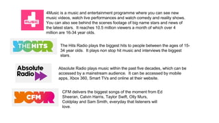4Music is a music and entertainment programme where you can see new
music videos, watch live performances and watch comedy and reality shows.
You can also see behind the scenes footage of big name stars and news of
the latest stars. It reaches 10.5 million viewers a month of which over 4
million are 16-34 year olds.
The Hits Radio plays the biggest hits to people between the ages of 15-
34 year olds. It plays non stop hit music and interviews the biggest
stars.
Absolute Radio plays music within the past five decades, which can be
accessed by a mainstream audience. It can be accessed by mobile
apps, Xbox 360, Smart TVs and online at their website.
CFM delivers the biggest songs of the moment from Ed
Sheeran, Calvin Harris, Taylor Swift, Olly Murs,
Coldplay and Sam Smith, everyday that listeners will
love.
 