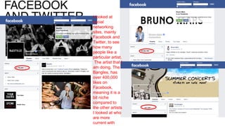 FACEBOOK
AND TWITTER I looked at
social
networking
sites, mainly
Facebook and
Twitter, to see
how many
people like a
particular artist.
The artist that I
am doing, The
Bangles, has
over 400,000
likes on
Facebook,
meaning it is a
bit niche
compared to
the other artists
I looked at who
are more
current with
 
