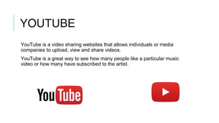 YOUTUBE
YouTube is a video sharing websites that allows individuals or media
companies to upload, view and share videos.
YouTube is a great way to see how many people like a particular music
video or how many have subscribed to the artist.
 