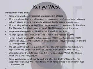Kanye West
Introduction to the artist:
• Kanye west was born in Georgia but was raised in Chicago
• After completing high school he went on to do art at the Chicago State University
but only stayed on for a year due to West wanting to peruse a music career
• After moving to New York, Jay-Z hired Kanye West to produce songs for his album
The Blueprint. This album went on to sell 420,000 copies in the first week
• Kanye West then produced various music for well known artists
• He then signed a deal with Jay-z’s label – Roc-A-Fella Records in 2002
• He has 6 studio albums (The college drop out (2004) Late Registration (2005)
Graduation (2007) My beautiful dark twisted fantasy (2010) Yeezus (2013) and the
up coming SWISH (2015)
• The College Drop Out sold 2.6 million copies and won the Best Rap Album. Late
Registration and Graduation also won the Best Rap Album in 2005 and 2007
• West collaborated with famous rap artist Jay-Z to produce ‘Watch The Throne’
which was a top selling album
• Kanye West does a lot of charity work and after the death of his mother has
supported ‘the Kanye West Foundation’ which helps reduce the number of high
school dropouts
.
 