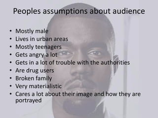 Peoples assumptions about audience
• Mostly male
• Lives in urban areas
• Mostly teenagers
• Gets angry a lot
• Gets in a lot of trouble with the authorities
• Are drug users
• Broken family
• Very materialistic
• Cares a lot about their image and how they are
portrayed
 