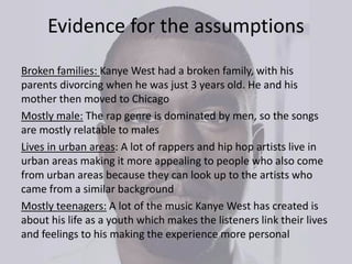 Evidence for the assumptions
Broken families: Kanye West had a broken family, with his
parents divorcing when he was just 3 years old. He and his
mother then moved to Chicago
Mostly male: The rap genre is dominated by men, so the songs
are mostly relatable to males
Lives in urban areas: A lot of rappers and hip hop artists live in
urban areas making it more appealing to people who also come
from urban areas because they can look up to the artists who
came from a similar background
Mostly teenagers: A lot of the music Kanye West has created is
about his life as a youth which makes the listeners link their lives
and feelings to his making the experience more personal
 