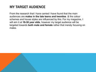 MY TARGET AUDIENCE
From the research that I have carried I have found that the main
audiences are males in the late teens and twenties & the colour
schemes and house styles are influenced by this. For my magazine, I
will aim it at 18-30 year olds, however my target audience will be
targeted towards both male and female rather that merely focusing on
males.
 