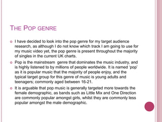THE POP GENRE
 I have decided to look into the pop genre for my target audience
research, as although I do not know which...