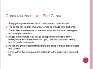 CONVENTIONS OF THE POP GENRE
 Song lyrics generally revolve around love and relationships
 The songs are upbeat with a fast tempo to engage their audience
 The videos are often sexual and seductive to attract the ‘male gaze’
and engage voyeurism
 Artists often change their image or appearance multiple times
throughout their career to remain up to date with the latest trends,
and to create new trends
 Hooks are often repeated throughout the song to make it memorable
and catchy
 Lyrics within the song are often relatable to the audience’s personal
life
 