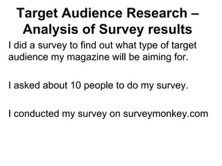 Target Audience Research –
Analysis of Survey results
I did a survey to find out what type of target
audience my magazine will be aiming for.
I asked about 10 people to do my survey.
I conducted my survey on surveymonkey.com
 