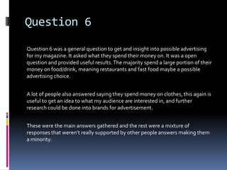 Question 6
Question 6 was a general question to get and insight into possible advertising
for my magazine. It asked what they spend their money on. It was a open
question and provided useful results. The majority spend a large portion of their
money on food/drink, meaning restaurants and fast food maybe a possible
advertising choice.


A lot of people also answered saying they spend money on clothes, this again is
useful to get an idea to what my audience are interested in, and further
research could be done into brands for advertisement.


These were the main answers gathered and the rest were a mixture of
responses that weren’t really supported by other people answers making them
a minority.
 