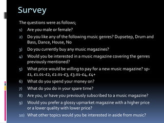 Survey
The questions were as follows;
1)   Are you male or female?
2)   Do you like any of the following music genres? Dupsetep, Drum and
     Bass, Dance, House, No
3)   Do you currently buy any music magazines?
4)   Would you be interested in a music magazine covering the genres
     previously mentioned?
5)   What price would be willing to pay for a new music magazine? 1p-
     £1, £1.01-£2, £2.01-£3, £3.01-£4, £4+
6)   What do you spend your money on?
7)   What do you do in your spare time?
8)   Are you, or have you previously subscribed to a music magazine?
9)   Would you prefer a glossy upmarket magazine with a higher price
     or a lower quality with lower price?
10) What other topics would you be interested in aside from music?
 