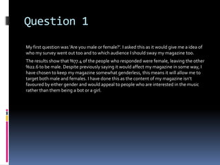 Question 1
My first question was ‘Are you male or female?’. I asked this as it would give me a idea of
who my survey went out too and to which audience I should sway my magazine too.
The results show that %77.4 of the people who responded were female, leaving the other
%22.6 to be male. Despite previously saying it would affect my magazine in some way, I
have chosen to keep my magazine somewhat genderless, this means it will allow me to
target both male and females. I have done this as the content of my magazine isn’t
favoured by either gender and would appeal to people who are interested in the music
rather than them being a bot or a girl.
 
