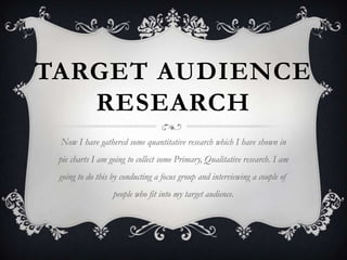 TARGET AUDIENCE
RESEARCH
Now I have gathered some quantitative research which I have shown in
pie charts I am going to collect some Primary, Qualitative research. I am
going to do this by conducting a focus group and interviewing a couple of
people who fit into my target audience.

 