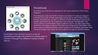 Picturehouse
Picturehouse Cinemas is a network of art house cinemas in the United
Kingdom.
Picturehouse cares for the film industry and does it in quite an elegant
manner if you look at their webpage and/or go to one of their cinema
houses. Picturehouse contains a mixture of both mainstream and social
realism performances. By screening a very popular „blockbuster‟ they
would attract a substantially large audience and so, by also supporting
small films, this large audience may become intrigued by the realism films
and would successfully gather a new audience to entertain, broaden their
minds and open new doors for the audience as well as the film makers.

It is evident that picture house is a fan of
advertising through the internet by being able to
connect through the different mediums listed
above.

 