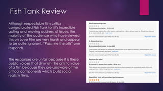 Fish Tank Review
Although respectable film critics
congratulated Fish Tank for it‟s incredible
acting and moving address of issues, the
majority of the audience who have viewed
this on Love Film are very harsh and appear
to be quite ignorant, “Pass me the pills” one
responds.

The responses are unfair because it is these
public voices that diminish the artistic value
of a film because they are unaware of the
critical components which build social
realism films.

 