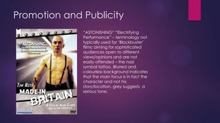 Promotion and Publicity
“ASTONISHING” “Electrifying
Performance” – terminology not
typically used for „Blockbuster‟
films; aiming for sophisticated
audiences open to different
views/opinions and are not
easily offended – the nazi
symbal tattoo. Blurred and
colourless background indicates
that the main focus is in fact the
character and not his
story/location, grey suggests a
serious tone.

 