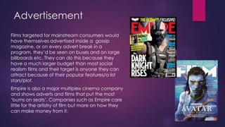 Advertisement
Films targeted for mainstream consumers would
have themselves advertised inside a gossip
magazine, or on every advert break in a
program, they‟d be seen on buses and on large
billboards etc. They can do this because they
have a much larger budget than most social
realism films and their target is anyone they can
attract because of their popular features/a list
stars/plot.
Empire is also a major multiplex cinema company
and shows adverts and films that put the most
„bums on seats‟. Companies such as Empire care
little for the artistry of film but more on how they
can make money from it.

 