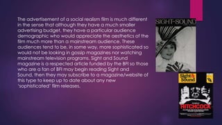 The advertisement of a social realism film is much different
in the sense that although they have a much smaller
advertising budget, they have a particular audience
demographic who would appreciate the aesthetics of the
film much more than a mainstream audience. These
audiences tend to be, in some way, more sophisticated so
would not be looking in gossip magazines nor watching
mainstream television programs. Sight and Sound
magazine is a respected article funded by the BFI so those
who are a fan of BFI may begin reading Sight and
Sound, then they may subscribe to a magazine/website of
this type to keep up to date about any new
„sophisticated‟ film releases.

 