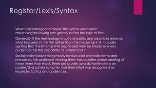 Register/Lexis/Syntax
When advertising for a movie, the syntax used when
advertising/reviewing can greatly define the type of film.
Generally, if the terminology is quite simplistic and describes more on
what happens in the film rather than the meanings in it, it usually
signifies that the film has little depth and may be simple so every
audience has the capability to understand it.
Social realism advertising mostly involve a lot of media terms and
phrases as the audience viewing them has a better understanding of
these terms than most. There are usually awards/nominations on
posters/dvd covers to signify that their effort was recognised by
respected critics and audiences.

 