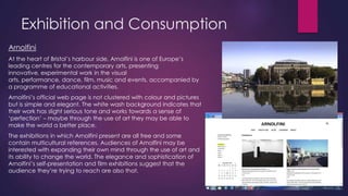 Exhibition and Consumption
Arnolfini
At the heart of Bristol‟s harbour side, Arnolfini is one of Europe‟s
leading centres for the contemporary arts, presenting
innovative, experimental work in the visual
arts, performance, dance, film, music and events, accompanied by
a programme of educational activities.
Arnolfini‟s official web page is not clustered with colour and pictures
but is simple and elegant. The white wash background indicates that
their work has slight serious tone and works towards a sense of
„perfection‟ – maybe through the use of art they may be able to
make the world a better place.
The exhibitions in which Arnolfini present are all free and some
contain multicultural references. Audiences of Arnolfini may be
interested with expanding their own mind through the use of art and
its ability to change the world. The elegance and sophistication of
Arnolfini‟s self-presentation and film exhibitions suggest that the
audience they‟re trying to reach are also that.

 