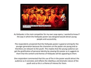 As Hollyoaks is the main competitor for my own soap opera, I wanted to know if
the way in which the Hollyoaks poster was designed would attract young
people and successfully.
The respondents answered that the Hollyoaks poster is good at aiming for the
younger generation because the characters on the poster are young and so
therefore are relevant to the youth. This implies that the young audience can
get the gratification of personal identity by viewing this poster as it suggests to
them that the content and themes of Hollyoaks will be appealing to them.
One respondent commented that the use of fire in the poster would attract the
audience as it connotes and reflects the rebellious and dramatic nature of the
youth and so this is a theme of interest for them.
 