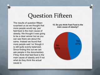 Question Fifteen
Yes
47%
No
53%
15. Do you think Fast Food is the
main cause of obesity?
The results of question fifteen
surprised us as we thought that
more people would say ‘yes’
fast-food is the main cause of
obesity. We thought it was going
to be a clear winner but as you
can see there are about the
same. Instead we found that
more people said ‘no’ though it
is still quite evenly balanced.
Since finding this out we can
ask people in the documentary
if they think that fast-food is the
main cause of obesity and if not
what do they think the actual
cause is
 