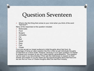 Question Seventeen
O What is the first thing that comes to your mind when you think of the word
"fast-food"?
Many of the responses to this question included:
O McDonalds
O Food
O Burgers
O Unhealthy
O Fat
O Bad
O Good
O Easy
O Fast
O Cheap
From this we get our target audience’s initial thoughts about fast food. An
advantage of using an open question like this is that we get individuals thoughts
on fast-food on a micro scale. However, because it is an open question it is harder
to analyse and compare so we can’t make specific generalisations. This question
can be used in our documentary if then ask the interviewee to expand on their
answer and explain to us why these are the typical thoughts about fast-food and
we can find our how or if these thoughts effect the fast-food industry
 
