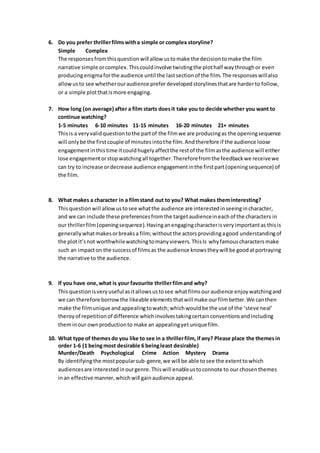 6. Do you prefer thrillerfilmswitha simple or complex storyline?
Simple Complex
The responsesfromthisquestionwill allow ustomake the decisiontomake the film
narrative simple orcomplex.Thiscouldinvolve twistingthe plothalf waythroughor even
producingenigmaforthe audience until the lastsectionof the film. The responseswillalso
allowusto see whetherouraudience prefer developedstorylinesthatare harderto follow,
or a simple plotthatismore engaging.
7. How long (on average) after a film starts doesit take you to decide whether you want to
continue watching?
1-5 minutes 6-10 minutes 11-15 minutes 16-20 minutes 21+ minutes
Thisis a veryvalidquestiontothe partof the filmwe are producingas the openingsequence
will onlybe the firstcouple of minutesintothe film.Andtherefore if the audience loose
engagementinthistime itcouldhugelyaffectthe restof the filmasthe audience will either
lose engagementorstopwatchingall together.Thereforefromthe feedbackwe receivewe
can try to increase ordecrease audience engagementinthe firstpart(openingsequence) of
the film.
8. What makes a character in a filmstand out to you? What makes theminteresting?
Thisquestionwill allowustosee whatthe audience are interestedinseeingincharacter,
and we can include these preferencesfromthe targetaudienceineachof the characters in
our thrillerfilm(openingsequence).Havinganengagingcharacterisveryimportantas thisis
generallywhatmakesorbreaksa film;withoutthe actorsprovidingagood understandingof
the plotit’snot worthwhilewatchingtomanyviewers. ThisIs whyfamouscharactersmake
such an impacton the successof filmsas the audience knowstheywill be goodatportraying
the narrative to the audience.
9. If you have one,what is your favourite thrillerfilmand why?
Thisquestionisveryuseful asitallowsustosee whatfilmsouraudience enjoywatchingand
we can therefore borrowthe likeable elementsthatwill make ourfilmbetter.We canthen
make the filmunique andappealingtowatch;whichwouldbe the use of the ‘steve neal’
theroyof repetitionof difference whichinvolvestakingcertainconventionsandincluding
theminour ownproductionto make an appealingyetuniquefilm.
10. What type of themesdo you like to see in a thrillerfilm,if any? Please place the themesin
order 1-6 (1 beingmost desirable 6 beingleast desirable)
Murder/Death Psychological Crime Action Mystery Drama
By identifyingthe mostpopularsub-genre,we will be able tosee the extenttowhich
audiencesare interestedinourgenre.Thiswill enableustoconnote to our chosenthemes
inan effective manner,whichwill gainaudience appeal.
 