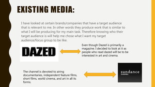 EXISTING MEDIA:
I have looked at certain brands/companies that have a target audience
that is relevant to me. In other words they produce work that is similar to
what I will be producing for my main task. Therefore knowing who their
target audience is will help me chose what I want my target
audience/focus group to be like.
Even though Dazed is primarily a
magazine. I decided to look at it as
people who read dazed will be to be
interested in art and cinema.
The channel is devoted to airing
documentaries, independent feature films,
short films, world cinema, and art in all its
forms.
 