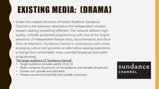 EXISTING MEDIA: (DRAMA)
• Under the creative direction of Robert Redford, Sundance
Channel is the television destination for independent-minded
viewers seeking something different. The network delivers high-
quality, critically acclaimed programming with one of the largest
selections of independent feature films, documentaries and short
films on television. Sundance Channel is synonymous with smart,
emerging culture and provides an alternative viewing experience,
a change from predictable, mass-oriented broadcast and cable
programming.
The target audience of 'Sundance channel':
• Target audience includes adults 25 to 54.
• Males comprise 60 percent of the audience and females 40 percent.
• Viewers are upscale and educated.
• Viewers are environmentally and socially conscious.
 