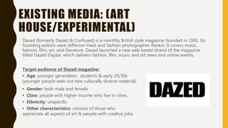 EXISTING MEDIA: (ART
HOUSE/EXPERIMENTAL)
Dazed (formerly Dazed & Confused) is a monthly British style magazine founded in 1991. Its
founding editors were Jefferson Hack and fashion photographer Rankin. It covers music,
fashion, film, art, and literature. Dazed launched a new web based strand of the magazine
titled Dazed Digital, which delivers fashion, film, music and art news and online events.
Target audience of Dazed magazine:
• Age: younger generation, students & early 20/30s
(younger people seek out new culturally diverse material).
• Gender: both male and female
• Class: people with higher income who live in cities.
• Ethnicity: unspecific
• Other characteristics: consists of those who
appreciate all aspects of art & people with creative jobs.
 