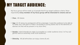 MY TARGET AUDIENCE:
My focus group will be made up of people that fit my target audience criteria. More
importantly every member of my focus group will be interested in cinema and art.
• Class: All classes
• Age: 15-35 (since my protagonist will be a teenager, I want the audience to be able to
to relate, but I still want to make it accessible to young adults due to the elements of
abstract art that will be present in my short film).
• Gender: male & female (to make it accessible to a wider audience since 2 of my sub-
genres have an extremely small niche audience).
• Ethnicity: All (all ethnicities can enjoy cinema & art).
 