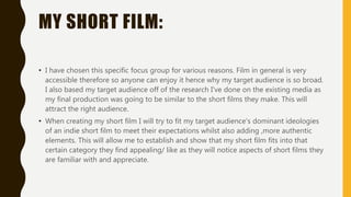 MY SHORT FILM:
• I have chosen this specific focus group for various reasons. Film in general is very
accessible therefore so anyone can enjoy it hence why my target audience is so broad.
I also based my target audience off of the research I've done on the existing media as
my final production was going to be similar to the short films they make. This will
attract the right audience.
• When creating my short film I will try to fit my target audience's dominant ideologies
of an indie short film to meet their expectations whilst also adding ,more authentic
elements. This will allow me to establish and show that my short film fits into that
certain category they find appealing/ like as they will notice aspects of short films they
are familiar with and appreciate.
 
