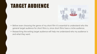 TARGET AUDIENCE
• Before even choosing the genre of my short film it's essential to understand who the
general target audience for short films is, since short films have a niche audience.
• Researching the exiting target audience will help me understand who my audience is
and what they want.
 